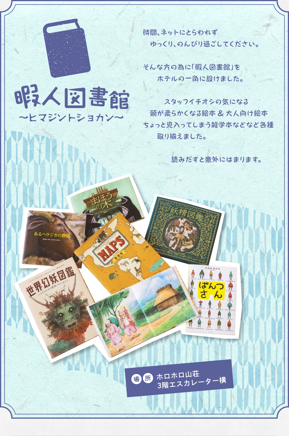 暇人図書館～ヒマジントショカン～。時間、ネットにとらわれずゆっくり、のんびり過ごしてください。そんな方の為に「暇人図書館」をホテルの一角に設けました。スタッフイチオシの頭が柔らかくなる絵本＆大人向け絵本。ちょっと見入ってしまう雑学本などなど各種取り揃えました。読みだすと意外にはまります。